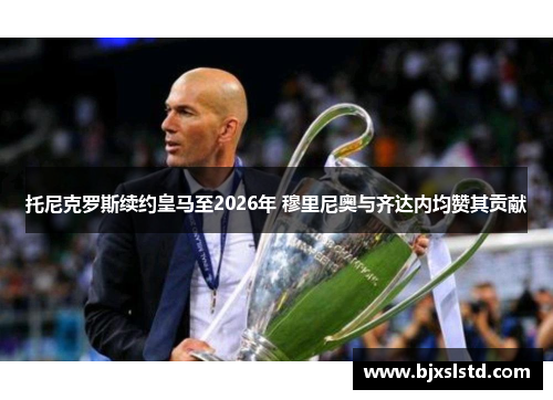 托尼克罗斯续约皇马至2026年 穆里尼奥与齐达内均赞其贡献