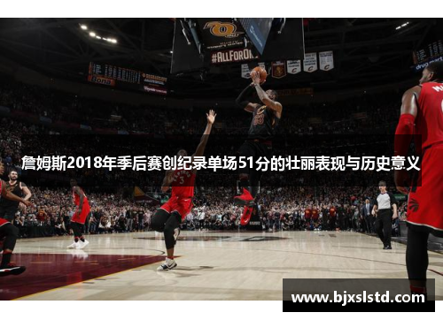 詹姆斯2018年季后赛创纪录单场51分的壮丽表现与历史意义