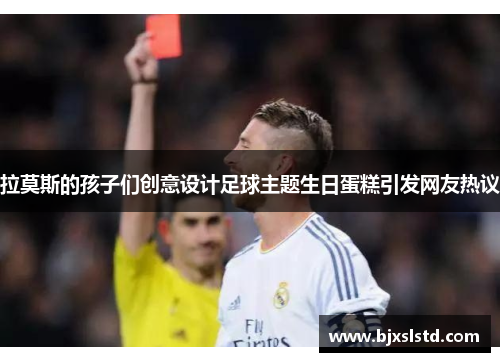拉莫斯的孩子们创意设计足球主题生日蛋糕引发网友热议