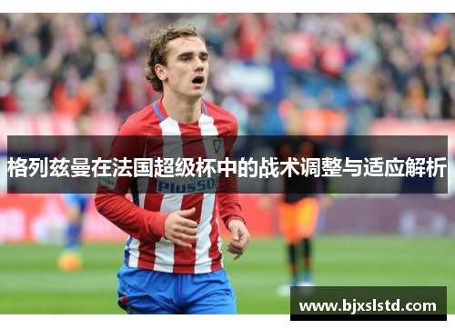 格列兹曼在法国超级杯中的战术调整与适应解析