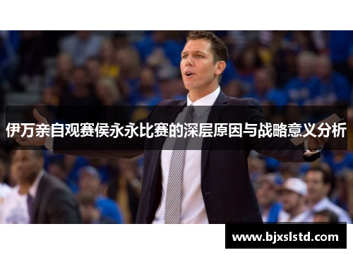 伊万亲自观赛侯永永比赛的深层原因与战略意义分析