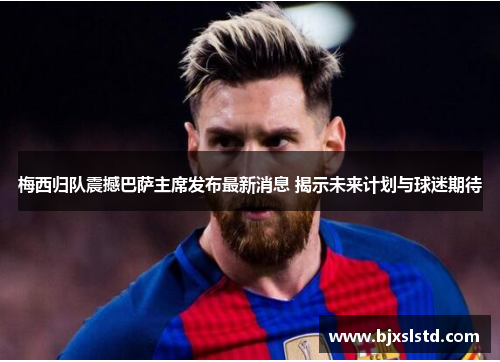梅西归队震撼巴萨主席发布最新消息 揭示未来计划与球迷期待