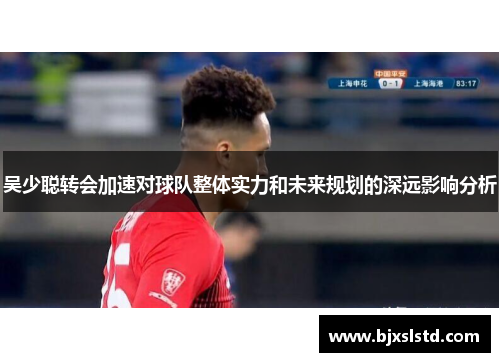 吴少聪转会加速对球队整体实力和未来规划的深远影响分析