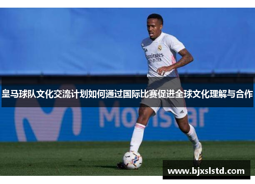 皇马球队文化交流计划如何通过国际比赛促进全球文化理解与合作